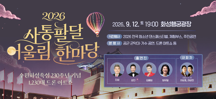 2026 사통팔달 어울림 한마당  수원화성축성 230주년 기념  1,230대 드론 아트쇼    2026. 9. 12. 토 19:00 화성행궁광장  식전행사 2026 전국 청소년 댄스페스티벌, 체험부스, 주민공연  본행사 공군 군악대 가수 공연, 드론 아트쇼 등  출연진 진성 강진 김용임 임우일  사회자 쌍둥이 개그맨 이상호 이상민